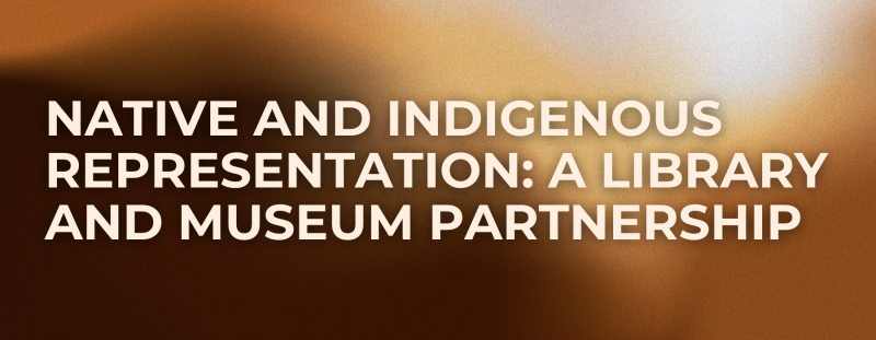 NATIVE AND INDIGENOUS REPRESENTATION: A LIBRARY AND MUSEUM PARTNERSHIP